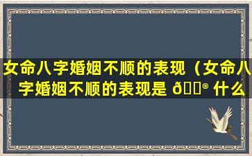 女命八字婚姻不顺的表现（女命八字婚姻不顺的表现是 💮 什么 🐬 ）